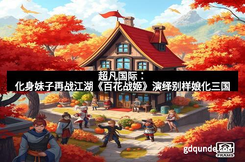 超凡国际：化身妹子再战江湖《百花战姬》演绎别样娘化三国